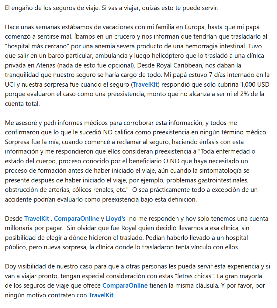 Brutales Estafas Comprando Seguros de Viaje El engaño de los seguros de viaje. Si vas a viajar, quizás esto te puede servir:
Hace unas semanas estábamos de vacaciones con mi familia en Europa, hasta que mi papá comenzó a sentirse mal. Íbamos en un crucero y nos informan que tendrían que trasladarlo al "hospital más cercano" por una anemia severa producto de una hemorragia intestinal. Tuvo que salir en un barco particular, ambulancia y luego helicóptero que lo trasladó a una clínica privada en Atenas (nada de esto fue opcional). Desde Royal Caribbean, nos daban la tranquilidad que nuestro seguro se haría cargo de todo. Mi papá estuvo 7 días internado en la UCI y nuestra sorpresa fue cuando el seguro (TravelKit) respondió que solo cubriría 1,000 USD porque evaluaron el caso como una preexistencia, monto que no alcanza a ser ni el 2% de la cuenta total.
Me asesoré y pedí informes médicos para corroborar esta información, y todos me confirmaron que lo que le sucedió NO califica como preexistencia en ningún término médico. Sorpresa fue la mía, cuando comencé a reclamar al seguro, haciendo énfasis con esta información y me respondieron que ellos consideran preexistencia a "Toda enfermedad o estado del cuerpo, proceso conocido por el beneficiario O NO que haya necesitado un proceso de formación antes de haber iniciado el viaje, aún cuando la sintomatología se presente después de haber iniciado el viaje, por ejemplo, problemas gastrointestinales, obstrucción de arterias, cólicos renales, etc." O sea prácticamente todo a excepción de un accidente podrían evaluarlo como preexistencia bajo esta definición.
Desde TravelKit , ComparaOnline y Lloyd's no me responden y hoy solo tenemos una cuenta millonaria por pagar. Sin olvidar que fue Royal quien decidió llevarnos a esa clínica, sin posibilidad de elegir a dónde hicieron el traslado. Podían haberlo llevado a un hospital público, pero nueva sorpresa, la clínica donde lo trasladaron tenía vínculo con ellos.
Doy visibilidad de nuestro caso para que a otras personas les pueda servir esta experiencia y si van a viajar pronto, tengan especial consideración con estas "letras chicas". La gran mayoría de los seguros de viaje que ofrece ComparaOnline tienen la misma cláusula. Y por favor, por ningún motivo contraten con TravelKit.